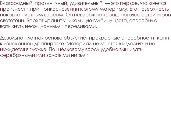 Благородный, праздничный, удивительный, — это первое, что хочется произнести при прикосновении к этому материалу. Его поверхность покрыта плотным ворсом. Он невероятно хорош потрясающей игрой светотени. Бархат хранит уникальную глубину цвета, способную вспыхнуть неожиданными переливами. Довольно плотная основа объясняет прекрасные способности ткани к изысканной драпировке. Материал не мнётся в изделиях и не нуждается в глажке. По шёлковому ворсу удобно вышивать серебряными или золотыми нитями. 
